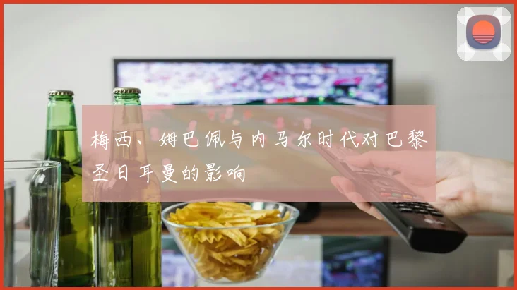 梅西、姆巴佩与内马尔时代对巴黎圣日耳曼的影响