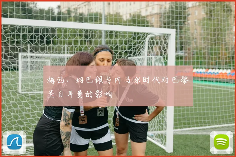 梅西、姆巴佩与内马尔时代对巴黎圣日耳曼的影响